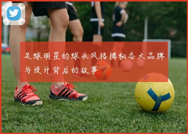足球明星的球衣风格揭秘各大品牌与设计背后的故事