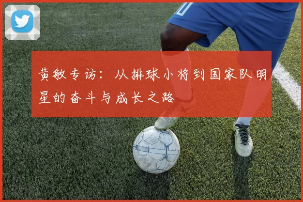 黄敏专访：从排球小将到国家队明星的奋斗与成长之路