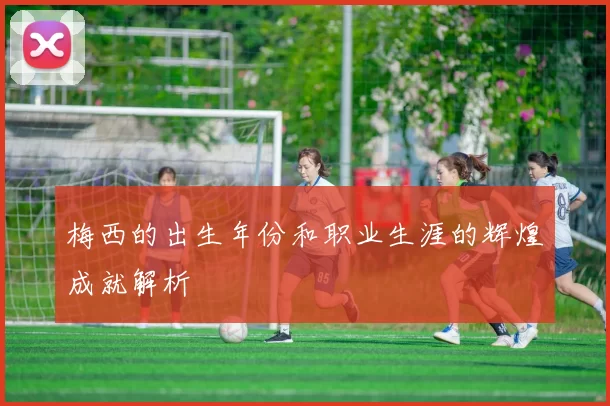 梅西的出生年份和职业生涯的辉煌成就解析
