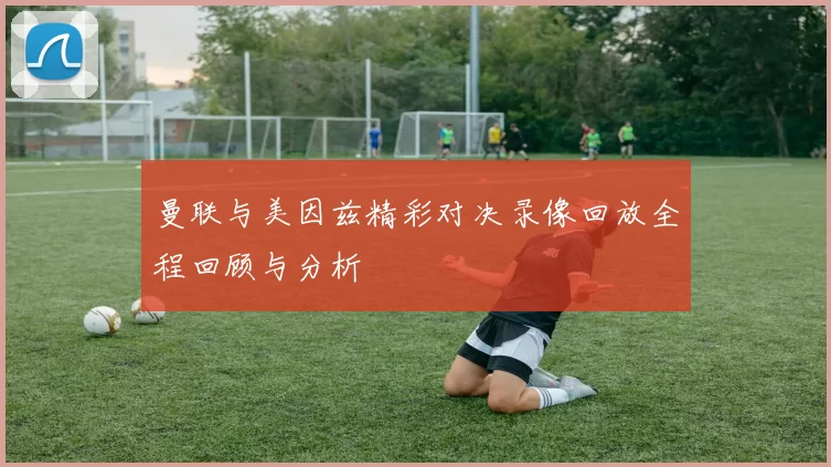 曼联与美因兹精彩对决录像回放全程回顾与分析