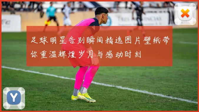 足球明星告别瞬间精选图片壁纸带你重温辉煌岁月与感动时刻