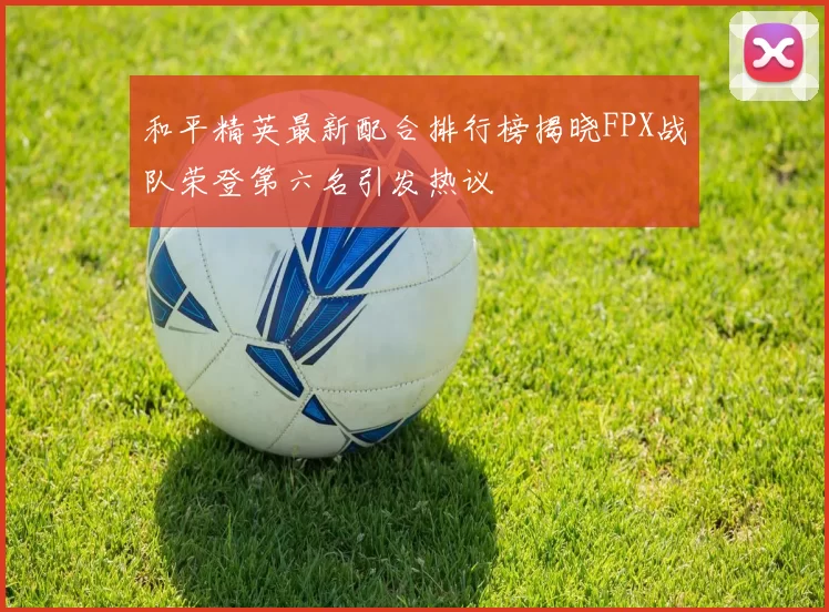 和平精英最新配合排行榜揭晓FPX战队荣登第六名引发热议