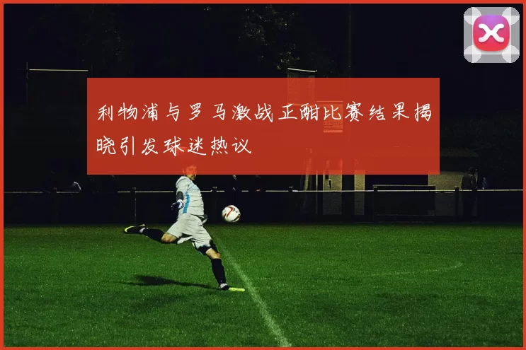 利物浦与罗马激战正酣比赛结果揭晓引发球迷热议