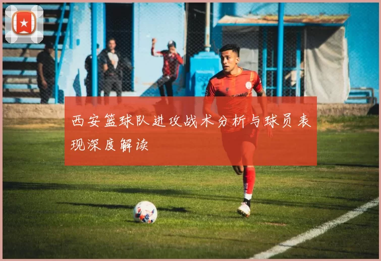 西安篮球队进攻战术分析与球员表现深度解读