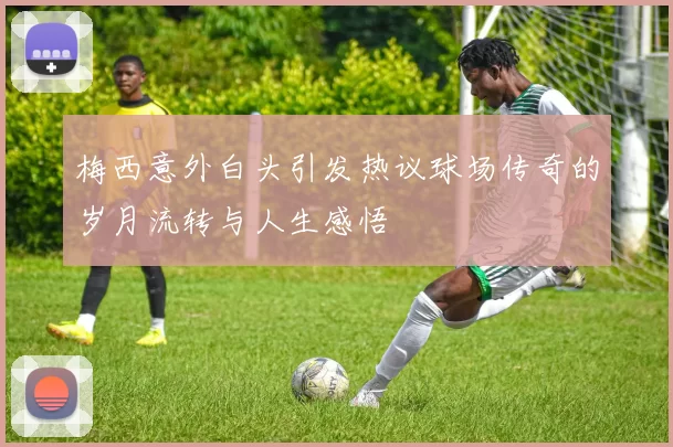 梅西意外白头引发热议球场传奇的岁月流转与人生感悟