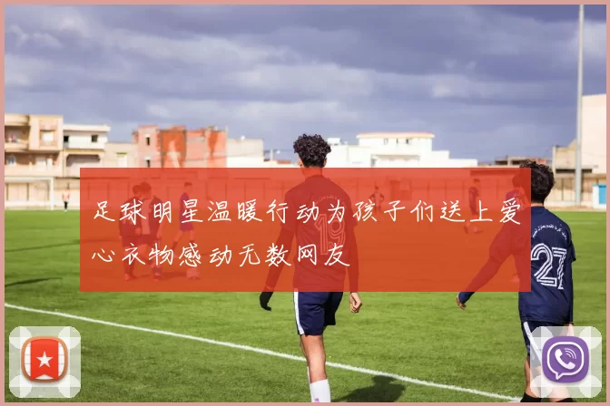 足球明星温暖行动为孩子们送上爱心衣物感动无数网友