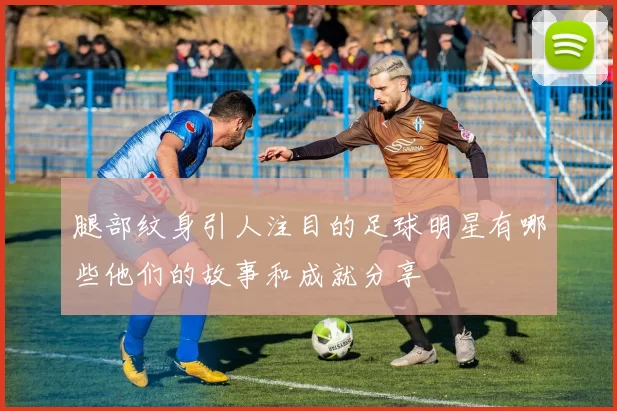 腿部纹身引人注目的足球明星有哪些他们的故事和成就分享